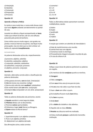a) Interjeição
b) Advérbio
c) Conjunção
d) Preposição
e) Pronome
Questão 10
Aprenda a Chamar a Polícia
Eu tenho o sono muito leve, e numa noite dessas notei
que havia alguém andando sorrateiramente no quintal
de casa.
Levantei em silêncio e fiquei acompanhando os leves
ruídos que vinham lá de fora, até ver uma silhueta
passando pela janela do banheiro.
Como minha casa era muito segura, com grades nas
janelas e trancas internas nas portas, não fiquei muito
preocupado, mas era claro que eu não ia deixar um
ladrão ali, espiando tranqüilamente.
(Luís Fernando Veríssimo)
As palavras destacadas acima são, respectivamente:
a) pronome; adjetivo; advérbio
b) advérbio; substantivo; adjetivo
c) conjunção; advérbio; substantivo
d) substantivo; conjunção; pronome
e) adjetivo; pronome; conjunção
Questão 11
Assinale a alternativa correta sobre a classificação das
palavras destacadas.
a) Não gostava de torta, nem de bolo. (interjeição)
b) Um dia iremos nos encontrar. (artigo)
c) Norma está cada dia mais saudável. (substantivo)
d) De manhã tomei café com leite. (conjunção)
e) Comprei meu computador um ano atrás. (preposição)
Questão 12
Todas as palavras destacadas são pronomes, exceto:
a) Aquela avenida é a mais larga da cidade.
b) Mariana deixou cair os documentos.
c) Teremos outras oportunidades.
d) Visitamos o lugar onde fizeram as filmagens.
e) Quem estava na fila do banco?
Questão 13
I. Superinteressante é um adjetivo composto
II. Puro é um adjetivo primitivo
III. Abdominal é um adjetivo derivado
Das afirmações acima, estão corretas:
a) somente I
b) I e II
c) I e III
d) II e III
e) I, II e III
Questão 14
Todas as alternativas abaixo apresentam numerais
multiplicativos, exceto:
a) dobro
b) duplo
c) quádruplo
d) meio
e) tríplice
Questão 15
A oração que contém um advérbio de intensidade é:
a) Hoje de manhã teremos uma reunião.
b) Jamais faria isso com alguém.
c) Comemos muito no domingo.
d) Provavelmente chegarei atrasada à reunião de pais.
e) A casa da Juliana é ali.
Questão 16
Indique a que classe de palavras pertencem as palavras
em negrito.
a) As meninas são tão corajosas quanto os meninos.
b) Coragem!
c) Falta a coragem…
d) Com seus trinta anos já era para ter juízo.
e) Há uns anos não sabia o que fazer da vida.
f) Fazer o bem sem olhar a quem.
g) Os trabalhos ficaram muito bem feitos.
h) Fui bem na prova.
i) Ainda bem!
j) Fiz o dobro do trabalho e não adiantou.
k) Aqueles são os meus clientes.
l) Perante seu discurso senti-me motivado.
m) Estou motivado porque o palestrante transmitiu
motivação.
 