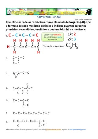 ATIVIDADE – 3º Ano
                                                                                                                         Escola Estadual Boulanger Pucci

Complete as cadeias carbônicas com o elemento hidrogênio (-H) e dê
a fórmula de cada molécula orgânica e indique quantos carbonos
primários, secundários, terciários e quaternários há na molécula:

a.   C–C=C–C=C                                                    Os carbonos vermelhos
                                                                  são primários e os azuis,
                                                                        secundários.




b.




c.




d.



e.



f.


g.

Sobre o autor: Claudinei O. Oliveira, professor de Química e autor do blog QuÍmIcA a FaVoR dA vIdA, disponível em www.quimicafv.blogspot.com
 