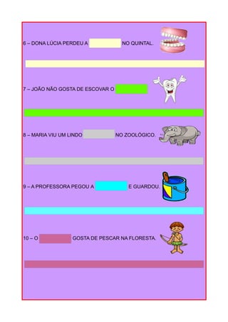 6 – DONA LÚCIA PERDEU A NO QUINTAL.
7 – JOÃO NÃO GOSTA DE ESCOVAR O
8 – MARIA VIU UM LINDO NO ZOOLÓGICO.
9 – A PROFESSORA PEGOU A E GUARDOU.
10 – O GOSTA DE PESCAR NA FLORESTA.
 