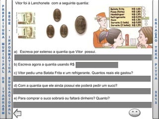 Vitor foi à Lanchonete com a seguinte quantia:




a) Escreva por extenso a quantia que Vitor possui.


b) Escreva agora a quantia usando R$

c) Vitor pediu uma Batata Frita e um refrigerante. Quantos reais ele gastou?


d) Com a quantia que ele ainda possui ele poderá pedir um suco?


e) Para comprar o suco sobrará ou faltará dinheiro? Quanto?
 