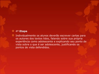  4ª Etapa
 Individualmente os alunos deverão escrever cartas para
os autores dos textos lidos, falando sobre sua própria
experiência como adolescente e explicando seu ponto de
vista sobre o que é ser adolescente, justificando os
pontos de vista defendidos.

 