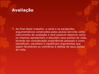 Avaliação

 Ao final deste trabalho, a carta e os parágrafos
argumentativos construídos pelos alunos servirão como
instrumento de avaliação e será possível observar como
os mesmos apresentam e discutem seus pontos de vista,
levando em consideração experiências pessoais e como
identificam, escolhem e classificam argumentos que
sejam favoráveis ou contrários à defesa de seus pontos
de vista.

 
