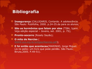 Bibliografia
 Insegurança (CALLIGARIS, Contardo. A adolescência.
São Paulo: Pubifolha, 2000. p.24-25.da para os alunos;
 São os hormônios que falam por eles (TIBA, Içami.
Veja edição especial – Jovens, set. 2001, p. 75);
 Pronto-socorro (Rosely Sayão);
 O mito de Narciso (
WWW.sca.org.br/artigos/Narciso.pdf);
 E foi então que aconteceu(MARINHO, Jorge Miguel.
Lis no peito: um livro que pede perdão. São Paulo:
Biruta,2005. P.49-51).

 