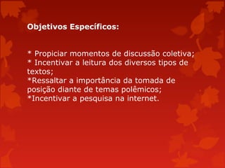 Objetivos Específicos:
* Propiciar momentos de discussão coletiva;
* Incentivar a leitura dos diversos tipos de
textos;
*Ressaltar a importância da tomada de
posição diante de temas polêmicos;
*Incentivar a pesquisa na internet.

 