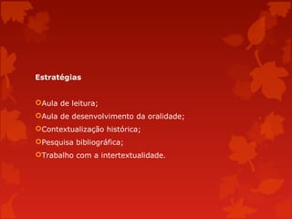 Estratégias
Aula de leitura;
Aula de desenvolvimento da oralidade;
Contextualização histórica;
Pesquisa bibliográfica;
Trabalho com a intertextualidade.

 