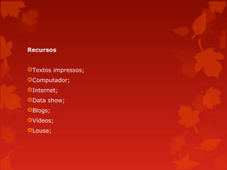 Recursos
Textos impressos;
Computador;
Internet;
Data show;
Blogs;
Vídeos;
Lousa;

 