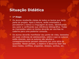 Situação Didática
 1ª Etapa
 Os alunos receberão cópias de todos os textos que farão
parte do projeto. Após a leitura, serão orientados a
perceberem o tema e a linguagem do texto, identificando
seu autor e verificando sua referência bibliográfica. Todas
as impressões sobre os textos deverão ser escritas no
caderno para uma posterior consulta.
 Os alunos deverão manifestar seu ponto de vista, baseados
em suas vivências de adolescentes, sobre o que os autores
estão dizendo, pois os autores são adultos e
conseqüentemente pensam diferente por uma série de
questões. Nesse período, o objetivo é deixá-los falar dos
seus medos, conflitos, angústias, desejos, sonhos, etc.

 