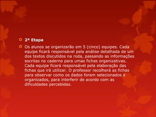 2ª Etapa
 Os alunos se organizarão em 5 (cinco) equipes. Cada
equipe ficará responsável pela análise detalhada de um
dos textos discutidos na roda, passando as informações
escritas no caderno para umas fichas organizativas.
Cada equipe ficará responsável pela elaboração das
fichas que irá utilizar. O professor recolherá as fichas
para observar como os dados foram selecionados e
organizados, para interferir de acordo com as
dificuldades percebidas.

 