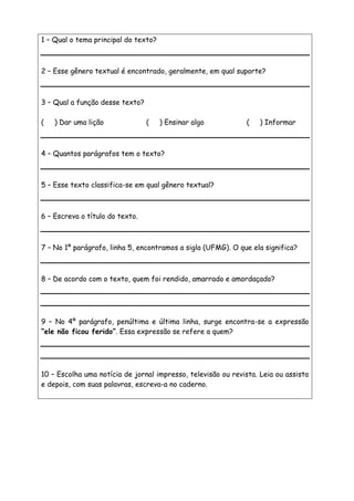 1 – Qual o tema principal do texto?
2 – Esse gênero textual é encontrado, geralmente, em qual suporte?
3 – Qual a função desse texto?
( ) Dar uma lição ( ) Ensinar algo ( ) Informar
4 – Quantos parágrafos tem o texto?
5 – Esse texto classifica-se em qual gênero textual?
6 – Escreva o título do texto.
7 – No 1º parágrafo, linha 5, encontramos a sigla (UFMG). O que ela significa?
8 – De acordo com o texto, quem foi rendido, amarrado e amordaçado?
9 – No 4º parágrafo, penúltima e última linha, surge encontra-se a expressão
“ele não ficou ferido”. Essa expressão se refere a quem?
10 – Escolha uma notícia de jornal impresso, televisão ou revista. Leia ou assista
e depois, com suas palavras, escreva-a no caderno.
 