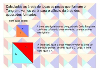 Calculadas as áreas de todas as peças que formam o  Tangram, vamos partir para o cálculo da área dos  quadrados formados.  - com duas peças: A área será igual à área do quadrado Q do Tangram, conforme calculado anteriormente, ou seja, a área  será igual a 1.  A área será igual a duas vezes o valor da área do triângulo grande, de área igual a 2. Logo, a área será igual a 4.  