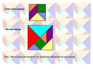 -  Com cinco peças; -  As sete peças ; Obs.: Não é possível construir um quadrado utilizando só seis peças. 