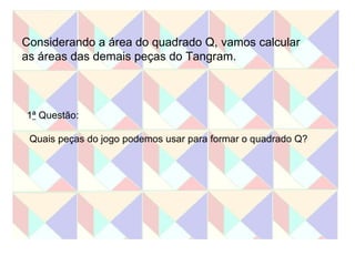 Considerando a área do quadrado Q, vamos calcular  as áreas das demais peças do Tangram. 1 ª  Questão: Quais peças do jogo podemos usar para formar o quadrado Q? 