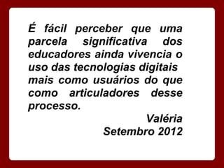 É fácil perceber que uma
parcela significativa dos
educadores ainda vivencia o
uso das tecnologias digitais
mais como usuários do que
como articuladores desse
processo.
                     Valéria
             Setembro 2012
 