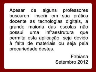Apesar de alguns professores
buscarem inserir em sua prática
docente as tecnologias digitais, a
grande maioria das escolas não
possui uma infraestrutura que
permita esta aplicação, seja devido
à falta de materiais ou seja pela
precariedade destes.
                          Fabiana
                    Setembro 2012
 