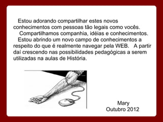 Estou adorando compartilhar estes novos
conhecimentos com pessoas tão legais como vocês.
   Compartilhamos companhia, idéias e conhecimentos.
  Estou abrindo um novo campo de conhecimentos a
respeito do que é realmente navegar pela WEB. A partir
daí crescendo nas possibilidades pedagógicas a serem
utilizadas na aulas de História.




                                        Mary
                                    Outubro 2012
 