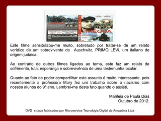Este filme sensibilizou-me muito, sobretudo por tratar-se de um relato
verídico de um sobrevivente de Auschwitz, PRIMO LEVI, um italiano de
origem judaica.

Ao contrário de outros filmes ligados ao tema, este faz um relato de
sofrimento, luta, esperança e sobrevivência de uma testemunha ocular.

Quanto ao fato de poder compartilhar este assunto é muito interessante, pois
recentemente a professora Mary fez um trabalho sobre o nazismo com
nossos alunos do 9º ano. Lembrei-me deste fato quando o assisti.

                                                                Marileia de Paula Dias
                                                                     Outubro de 2012.

        DVD e capa fabricados por Microservice Tecnologia Digital da Amazônia Ltda
 