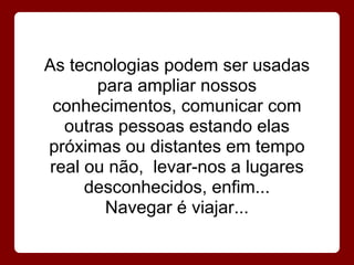 As tecnologias podem ser usadas
       para ampliar nossos
 conhecimentos, comunicar com
   outras pessoas estando elas
próximas ou distantes em tempo
 real ou não, levar-nos a lugares
      desconhecidos, enfim...
        Navegar é viajar...
 