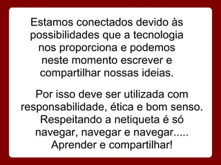 Estamos conectados devido às
 possibilidades que a tecnologia
  nos proporciona e podemos
   neste momento escrever e
   compartilhar nossas ideias.
   Por isso deve ser utilizada com
responsabilidade, ética e bom senso.
    Respeitando a netiqueta é só
   navegar, navegar e navegar.....
      Aprender e compartilhar!
 