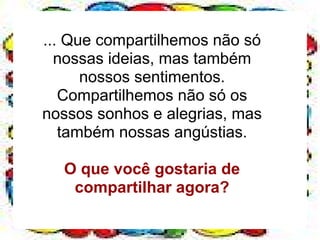 ... Que compartilhemos não só
  nossas ideias, mas também
      nossos sentimentos.
   Compartilhemos não só os
nossos sonhos e alegrias, mas
   também nossas angústias.

  O que você gostaria de
   compartilhar agora?
 