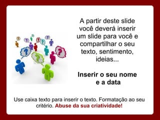 A partir deste slide
                           você deverá inserir
                          um slide para você e
                           compartilhar o seu
                            texto, sentimento,
                                 ideias...

                          Inserir o seu nome
                                e a data

Use caixa texto para inserir o texto. Formatação ao seu
         critério. Abuse da sua criatividade!
 