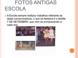 FOTOS ANTIGAS
ESCOLA
 A Escola sempre realizou trabalhos referente as
datas comemorativas, o que se destaca é o desfile
7 DE SETEMBRO, que vem se enriquecendo a
cada ano.
 