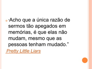  “Acho que a única razão de
sermos tão apegados em
memórias, é que elas não
mudam, mesmo que as
pessoas tenham mudado.”
Pretty Little Liars
 