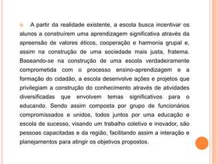  A partir da realidade existente, a escola busca incentivar os
alunos a construírem uma aprendizagem significativa através da
apreensão de valores éticos, cooperação e harmonia grupal e,
assim na construção de uma sociedade mais justa, fraterna.
Baseando-se na construção de uma escola verdadeiramente
comprometida com o processo ensino-aprendizagem e a
formação do cidadão, a escola desenvolve ações e projetos que
privilegiam a construção do conhecimento através de atividades
diversificadas que envolvem temas significativos para o
educando. Sendo assim composta por grupo de funcionários
compromissados e unidos, todos juntos por uma educação e
escola de sucesso, visando um trabalho coletivo e inovador, são
pessoas capacitadas e da região, facilitando assim a interação e
planejamentos para atingir os objetivos propostos.
 