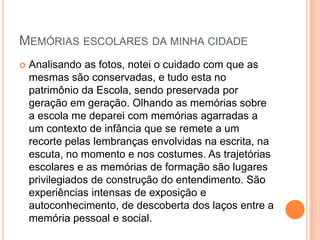 MEMÓRIAS ESCOLARES DA MINHA CIDADE
 Analisando as fotos, notei o cuidado com que as
mesmas são conservadas, e tudo esta no
patrimônio da Escola, sendo preservada por
geração em geração. Olhando as memórias sobre
a escola me deparei com memórias agarradas a
um contexto de infância que se remete a um
recorte pelas lembranças envolvidas na escrita, na
escuta, no momento e nos costumes. As trajetórias
escolares e as memórias de formação são lugares
privilegiados de construção do entendimento. São
experiências intensas de exposição e
autoconhecimento, de descoberta dos laços entre a
memória pessoal e social.
 