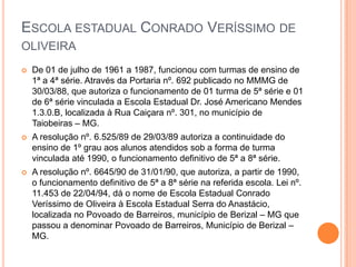 ESCOLA ESTADUAL CONRADO VERÍSSIMO DE
OLIVEIRA
 De 01 de julho de 1961 a 1987, funcionou com turmas de ensino de
1ª a 4ª série. Através da Portaria nº. 692 publicado no MMMG de
30/03/88, que autoriza o funcionamento de 01 turma de 5ª série e 01
de 6ª série vinculada a Escola Estadual Dr. José Americano Mendes
1.3.0.B, localizada à Rua Caiçara nº. 301, no município de
Taiobeiras – MG.
 A resolução nº. 6.525/89 de 29/03/89 autoriza a continuidade do
ensino de 1º grau aos alunos atendidos sob a forma de turma
vinculada até 1990, o funcionamento definitivo de 5ª a 8ª série.
 A resolução nº. 6645/90 de 31/01/90, que autoriza, a partir de 1990,
o funcionamento definitivo de 5ª a 8ª série na referida escola. Lei nº.
11.453 de 22/04/94, dá o nome de Escola Estadual Conrado
Veríssimo de Oliveira à Escola Estadual Serra do Anastácio,
localizada no Povoado de Barreiros, município de Berizal – MG que
passou a denominar Povoado de Barreiros, Município de Berizal –
MG.
 