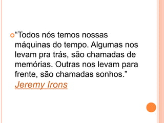 “Todos nós temos nossas
máquinas do tempo. Algumas nos
levam pra trás, são chamadas de
memórias. Outras nos levam para
frente, são chamadas sonhos.”
Jeremy Irons
 