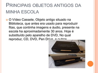 PRINCIPAIS OBJETOS ANTIGOS DA
MINHA ESCOLA
 O Vídeo Cassete, Objeto antigo situado na
Biblioteca, que antes era usado para reproduzir
fitas, que continha imagens e áudio, presente na
escola ha aproximadamente 30 anos. Hoje é
substituído pelo aparelho de DVD, No qual
reproduz, CD, DVD, Pen Drive, e outros.
 