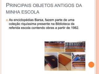 PRINCIPAIS OBJETOS ANTIGOS DA
MINHA ESCOLA
 As enciclopédias Barsa, fazem parte de uma
coleção riquíssima presente na Biblioteca da
referida escola contendo obras a partir de 1982.
 