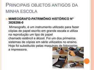 PRINCIPAIS OBJETOS ANTIGOS DA
MINHA ESCOLA
 MIMEOGRAFO-PATRIMÔNIO HISTÓRICO N°
3826286-0
Mimeografo, é um instrumento utilizado para fazer
cópias de papel escrito em grande escala e utiliza
na reprodução um tipo de papel
chamado estêncil e álcool. Foi um dos primeiros
sistemas de cópias em série utilizados no ensino.
Hoje foi substituído pelas maquinas de fotocopias,
a impressora.
 