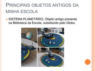PRINCIPAIS OBJETOS ANTIGOS DA
MINHA ESCOLA
 SISTEMA PLANETÁRIO, Objeto antigo presente
na Biblioteca da Escola, substituído pelo Globo.
 