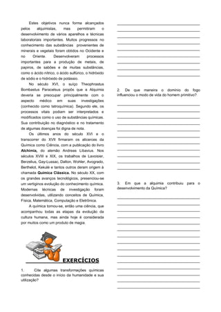 Estes objetivos nunca forma alcançados
pelos alquimistas, mas permitiram o
desenvolvimento de vários aparelhos e técnicas
laboratoriais importantes. Muitos progressos no
conhecimento das substâncias provenientes de
minerais e vegetais foram obtidos no Ocidente e
no Oriente. Desenvolveram processos
importantes para a produção de metais, de
papiros, de sabões e de muitas substâncias,
como o ácido nítrico, o ácido sulfúrico, o hidróxido
de sódio e o hidróxido de potássio.
No século XVI, o suíço Theophrastus
Bombastus Paracelsus propôs que a Alquimia
deveria se preocupar principalmente com o
aspecto médico em suas investigações
(conhecido como Iatroquímica). Segundo ele, os
processos vitais podiam ser interpretados e
modificados como o uso de substâncias químicas.
Sua contribuição no diagnóstico e no tratamento
de algumas doenças foi digna de nota.
Os últimos anos do século XVI e o
transcorrer do XVII firmaram os alicerces da
Química como Ciência, com a publicação do livro
Alchimia, do alemão Andreas Libavius. Nos
séculos XVIII e XIX, os trabalhos de Lavoisier,
Berzelius, Gay-Lussac, Dalton, Wohler, Avogrado,
Berthelot, Kekulé e tantos outros deram origem à
chamada Química Clássica. No século XX, com
os grandes avanços tecnológicos, presenciou-se
um vertiginos evolução do conhecimento química.
Modernas técnicas de investigação foram
desenvolvidas, utilizando conceitos de Química,
Física, Matemática, Computação e Eletrônica.
A química tornou-se, então uma ciência, que
acompanhou todas as etapas da evolução da
cultura humana, mas ainda hoje é considerada
por muitos como um produto de magia.
EXERCÍCIOS
1. Cite algumas transformações químicas
conhecidas desde o início da humanidade e sua
utilização?
________________________________________
________________________________________
________________________________________
________________________________________
________________________________________
________________________________________
________________________________________
________________________________________
________________________________________
2. De que maneira o domínio do fogo
influenciou o modo de vida do homem primitivo?
________________________________________
________________________________________
________________________________________
________________________________________
________________________________________
________________________________________
________________________________________
________________________________________
________________________________________
________________________________________
________________________________________
3. Em que a alquimia contribuiu para o
desenvolvimento da Química?
________________________________________
________________________________________
________________________________________
________________________________________
________________________________________
________________________________________
________________________________________
________________________________________
________________________________________
________________________________________
________________________________________
________________________________________
________________________________________
________________________________________
________________________________________
 