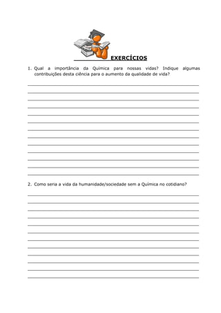 EXERCÍCIOS
1. Qual a importância da Química para nossas vidas? Indique algumas
contribuições desta ciência para o aumento da qualidade de vida?
__________________________________________________________________
__________________________________________________________________
__________________________________________________________________
__________________________________________________________________
__________________________________________________________________
__________________________________________________________________
__________________________________________________________________
__________________________________________________________________
__________________________________________________________________
__________________________________________________________________
__________________________________________________________________
__________________________________________________________________
__________________________________________________________________
2. Como seria a vida da humanidade/sociedade sem a Química no cotidiano?
__________________________________________________________________
__________________________________________________________________
__________________________________________________________________
__________________________________________________________________
__________________________________________________________________
__________________________________________________________________
__________________________________________________________________
__________________________________________________________________
__________________________________________________________________
__________________________________________________________________
__________________________________________________________________
__________________________________________________________________
 
