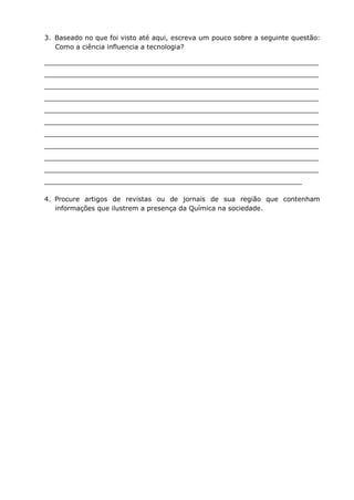 3. Baseado no que foi visto até aqui, escreva um pouco sobre a seguinte questão:
Como a ciência influencia a tecnologia?
__________________________________________________________________
__________________________________________________________________
__________________________________________________________________
__________________________________________________________________
__________________________________________________________________
__________________________________________________________________
__________________________________________________________________
__________________________________________________________________
__________________________________________________________________
__________________________________________________________________
______________________________________________________________
4. Procure artigos de revistas ou de jornais de sua região que contenham
informações que ilustrem a presença da Química na sociedade.
 