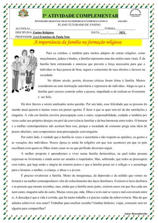 A importância da família na formação religiosa
Para os cristãos, e também para muitos adeptos de outras religiões, como
muçulmanos, judeus e hindus, a família representa uma das uniões mais vitais. É da
família bem estruturada e amorosa que provém a força necessária para que o
indivíduo se faça pessoa de bem, segura e consciente de seus direitos e deveres na
sociedade.
No último século, porém, diversas críticas foram feitas à família. Muitos
consideram-na uma instituição autoritária e repressora do indivíduo. Alega-se que a
família quer exercer controle sobre a pessoa, impedindo-a de realizar-se livremente
e ser feliz.
Há dois fatores a serem analisados nesta questão. Por um lado, essa felicidade que as pessoas do
mundo atual querem é muitas vezes um prazer egoísta. É fazer o que se quer sem ter de dar satisfações a
ninguém. A vida em família envolve preocupação com o outro, responsabilidade, cuidado e também por
vezes ceder aos próprios desejos em prol da convivência familiar e da boa harmonia entre todos. O homem
e a mulher contemporâneos não aceitam bem isso, porque a sociedade de consumo prega uma ideia de
prazer absoluto, sem compromisso nem preocupação com ninguém.
Por outro lado, é verdade que a família às vezes é autoritária e não respeita as opiniões, os gostos e
as vocações dos indivíduos. Houve época (e ainda há religiões em que isso acontece) em que os pais
escolhiam com quem os filhos iriam casar-se ou que profissão deveriam seguir.
A melhor proposta é aprendermos a viver numa família democrática, na qual todos possam
expressar-se livremente e ainda assim ser amados e respeitados. Mas, sobretudo, que todos se preocupem
com todos, que haja união e alegria de estarem juntos e que a família possa ser o refúgio e o aconchego
para o homem, a mulher, a criança, o idoso e o jovem.
É preciso revalorizar a família. Muito da insegurança, da depressão e da solidão que vemos no
homem e na mulher contemporâneos vêm do esfacelamento dos laços familiares. Existem os lares desfeitos
e as pessoas que moram sozinhas, mas, ainda que a família more junto, existem casos em que fica cada um
num canto, ninguém sabe do outro. Muitas vezes pai, mãe, filhos e avós mal se veem e mal conversam entre
si. A desculpa é que a vida é corrida, que há muito trabalho e é preciso cuidar da sobrevivência. Mas de que
adianta sobreviver sem amor? Trabalhar para usufruir sozinho? Ganhar dinheiro, viajar, consumir sem ter
alguém para compartilhar?
Autor Desconhecido
3° ATIVIDADE COMPLEMENTAR
ATIVIDADES DESENVOLVIDAS NO PERÍODO DA PANDEMIA/COVID 19 ANO:2021
PLANO TUTORADO DE ENSINO
ALUNO(A): TURMA:
DISCIPLINA: Ensino Religioso DATA:_____/______/_2021_
PROFESSOR: Levi Francisco de Paula Neto
 