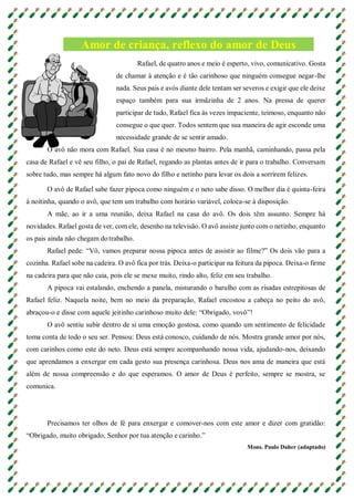 Amor de criança, reflexo do amor de Deus
Rafael, de quatro anos e meio é esperto, vivo, comunicativo. Gosta
de chamar à atenção e é tão carinhoso que ninguém consegue negar-lhe
nada. Seus pais e avós diante dele tentam ser severos e exigir que ele deixe
espaço também para sua irmãzinha de 2 anos. Na pressa de querer
participar de tudo, Rafael fica às vezes impaciente, teimoso, enquanto não
consegue o que quer. Todos sentem que sua maneira de agir esconde uma
necessidade grande de se sentir amado.
O avô não mora com Rafael. Sua casa é no mesmo bairro. Pela manhã, caminhando, passa pela
casa de Rafael e vê seu filho, o pai de Rafael, regando as plantas antes de ir para o trabalho. Conversam
sobre tudo, mas sempre há algum fato novo do filho e netinho para levar os dois a sorrirem felizes.
O avô de Rafael sabe fazer pipoca como ninguém e o neto sabe disso. O melhor dia é quinta-feira
à noitinha, quando o avô, que tem um trabalho com horário variável, coloca-se à disposição.
A mãe, ao ir a uma reunião, deixa Rafael na casa do avô. Os dois têm assunto. Sempre há
novidades. Rafael gosta de ver, com ele, desenho na televisão. O avô assiste junto com o netinho, enquanto
os pais ainda não chegam do trabalho.
Rafael pede: “Vô, vamos preparar nossa pipoca antes de assistir ao filme?” Os dois vão para a
cozinha. Rafael sobe na cadeira. O avô fica por trás. Deixa-o participar na feitura da pipoca. Deixa-o firme
na cadeira para que não caia, pois ele se mexe muito, rindo alto, feliz em seu trabalho.
A pipoca vai estalando, enchendo a panela, misturando o barulho com as risadas estrepitosas de
Rafael feliz. Naquela noite, bem no meio da preparação, Rafael encostou a cabeça no peito do avô,
abraçou-o e disse com aquele jeitinho carinhoso muito dele: “Obrigado, vovô”!
O avô sentiu subir dentro de si uma emoção gostosa, como quando um sentimento de felicidade
toma conta de todo o seu ser. Pensou: Deus está conosco, cuidando de nós. Mostra grande amor por nós,
com carinhos como este do neto. Deus está sempre acompanhando nossa vida, ajudando-nos, deixando
que aprendamos a enxergar em cada gesto sua presença carinhosa. Deus nos ama de maneira que está
além de nossa compreensão e do que esperamos. O amor de Deus é perfeito, sempre se mostra, se
comunica.
Precisamos ter olhos de fé para enxergar e comover-nos com este amor e dizer com gratidão:
“Obrigado, muito obrigado, Senhor por tua atenção e carinho.”
Mons. Paulo Daher (adaptado)
 