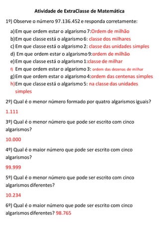Atividade de ExtraClasse de Matemática
1º) Observe o número 97.136.452 e responda corretamente:
a)Em que ordem estar o algarismo7:Ordem de milhão
b)Em que classe está o algarismo6: classe dos milhares
c) Em que classe está o algarismo2: classe das unidades simples
d) Em que ordem estar o algarismo9:ordem de milhão
e)Em que classe está o algarismo1:classe de milhar
f) Em que ordem estar o algarismo3: ordem das dezenas de milhar
g)Em que ordem estar o algarismo4:ordem das centenas simples
h)Em que classe está o algarismo5: na classe das unidades
simples
2º) Qual é o menor número formado por quatro algarismos iguais?
1.111
3º) Qual é o menor número que pode ser escrito com cinco
algarismos?
10.000
4º) Qual é o maior número que pode ser escrito com cinco
algarismos?
99.999
5º) Qual é o menor número que pode ser escrito com cinco
algarismos diferentes?
10.234
6º) Qual é o maior número que pode ser escrito com cinco
algarismos diferentes? 98.765
 