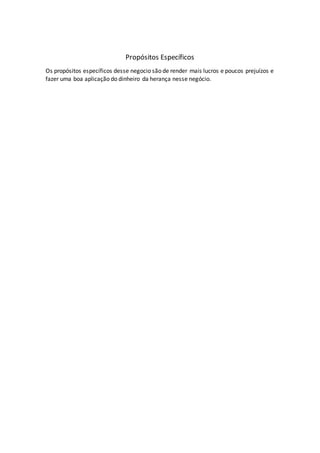 Propósitos Específicos
Os propósitos específicos desse negocio são de render mais lucros e poucos prejuízos e
fazer uma boa aplicação do dinheiro da herança nesse negócio.
 