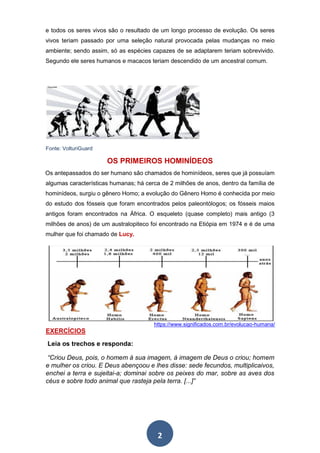 2
e todos os seres vivos são o resultado de um longo processo de evolução. Os seres
vivos teriam passado por uma seleção natural provocada pelas mudanças no meio
ambiente; sendo assim, só as espécies capazes de se adaptarem teriam sobrevivido.
Segundo ele seres humanos e macacos teriam descendido de um ancestral comum.
Fonte: VolturiGuard
OS PRIMEIROS HOMINÍDEOS
Os antepassados do ser humano são chamados de hominídeos, seres que já possuíam
algumas características humanas; há cerca de 2 milhões de anos, dentro da família de
hominídeos, surgiu o gênero Homo; a evolução do Gênero Homo é conhecida por meio
do estudo dos fósseis que foram encontrados pelos paleontólogos; os fósseis maios
antigos foram encontrados na África. O esqueleto (quase completo) mais antigo (3
milhões de anos) de um australopiteco foi encontrado na Etiópia em 1974 e é de uma
mulher que foi chamado de Lucy.
https://www.significados.com.br/evolucao-humana/
EXERCÍCIOS
Leia os trechos e responda:
“Criou Deus, pois, o homem à sua imagem, à imagem de Deus o criou; homem
e mulher os criou. E Deus abençoou e lhes disse: sede fecundos, multiplicaivos,
enchei a terra e sujeitai-a; dominai sobre os peixes do mar, sobre as aves dos
céus e sobre todo animal que rasteja pela terra. [...]”
 