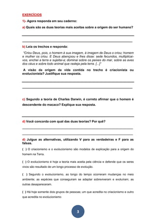 3
EXERCÍCIOS
1)- Agora responda em seu caderno:
a) Quais são as duas teorias mais aceitas sobre a origem do ser humano?
_______________________________________________________________
b) Leia os trechos e responda:
“Criou Deus, pois, o homem à sua imagem, à imagem de Deus o criou; homem
e mulher os criou. E Deus abençoou e lhes disse: sede fecundos, multiplicai-
vos, enchei a terra e sujeitai-a; dominai sobre os peixes do mar, sobre as aves
dos céus e sobre todo animal que rasteja pela terra. [...]”
A visão da origem da vida contida no trecho é criacionista ou
evolucionista? Justifique sua resposta.
_______________________________________________________________
c) Segundo a teoria de Charles Darwin, é correto afirmar que o homem é
descendente do macaco? Explique sua resposta.
d) Você concorda com qual das duas teorias? Por quê?
_____________________________________________________________________
_____________________________________________________________________
d) Julgue as alternativas, utilizando V para as verdadeiras e F para as
falsas.
( ) O criacionismo e o evolucionismo são modelos de explicação para a origem do
homem na Terra.
( ) O evolucionismo é hoje a teoria mais aceita pela ciência e defende que os seres
vivos são resultado de um longo processo de evolução.
( ) Segundo o evolucionismo, ao longo do tempo ocorreram mudanças no meio
ambiente; as espécies que conseguiram se adaptar sobreviveram e evoluíram; as
outras desapareceram.
( ) Há hoje somente dois grupos de pessoas; um que acredita no criacionismo e outro
que acredita no evolucionismo
 