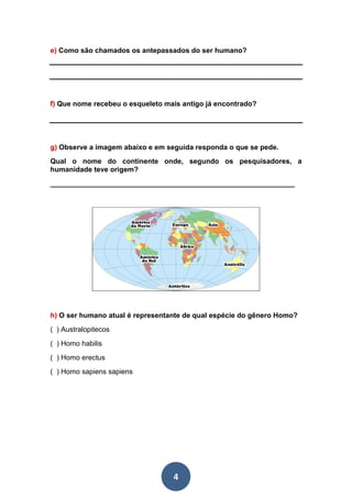4
e) Como são chamados os antepassados do ser humano?
f) Que nome recebeu o esqueleto mais antigo já encontrado?
g) Observe a imagem abaixo e em seguida responda o que se pede.
Qual o nome do continente onde, segundo os pesquisadores, a
humanidade teve origem?
______________________________________________________________
h) O ser humano atual é representante de qual espécie do gênero Homo?
( ) Australopitecos
( ) Homo habilis
( ) Homo erectus
( ) Homo sapiens sapiens
 