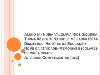 ALUNO (A) NÚBIA VALQUÍRIA RIOS SIQUEIRA
TURMA 02 POLO- NANUQUE MÊS ABRIL/2014
DISCIPLINA –HISTÓRIA DA EDUCAÇÃO
NOME DA ATIVIDADE- MEMÓRIAS ESCOLARES
DE MINHA CIDADE.
ATIVIDADE COMPLEMENTAR (DEZ)
 