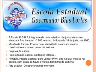 ESCOLA ESTADUAL GOVERNADOR BIAS FORTES-50 ANOS DE EDUCAÇÃO E
HISTÓRIA.
 A Escola E.G.B.F, integrante da rede estadual de junho de ensino
situada a Rua Lambari nº 205 –centro, foi fundada 18 de junho de 1960.
 Missão da Escola- Educar com afetividade os nossos alunos,
construindo um ensino de raízes sólidas.
 Projetos da escola:
 Projeto tempo escolar em tempo integral .
 PROETI, Projeto acelerar para vencer PAVI, arte na lata, música na
escola, com aulas de flauta e violão, bandinha da cozinha.
 Arte escolar -O saber brotando em você.
 