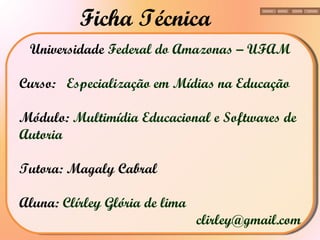 Universidade  Federal do Amazonas – UFAM Curso:  Especialização em Mídias na Educação Módulo:  Multimídia Educacional e Softwares de Autoria Tutora: Magaly Cabral  Aluna:  Clírley Glória de lima [email_address] Ficha Técnica 