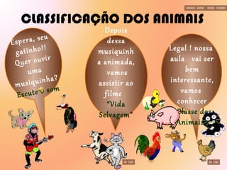 CLASSIFICAÇÃO DOS ANIMAIS Legal ! nossa  aula  vai ser bem interessante, vamos   conhecer a  Classe dos  Animais? Espera, seu gatinho!! Quer ouvir uma musiquinha? Escute o som Depois dessa musiquinha animada,  vamos assistir ao filme  “Vida Selvagem” 