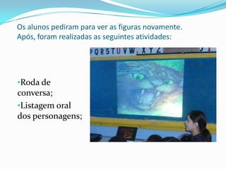 Os alunos pediram para ver as figuras novamente.
Após, foram realizadas as seguintes atividades:




•Roda de
conversa;
•Listagem oral
dos personagens;
 