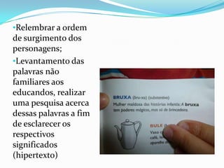 •Relembrar a ordem
de surgimento dos
personagens;
•Levantamento das
palavras não
familiares aos
educandos, realizar
uma pesquisa acerca
dessas palavras a fim
de esclarecer os
respectivos
significados
(hipertexto)
 